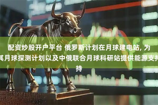 配资炒股开户平台 俄罗斯计划在月球建电站, 为其月球探测计划以及中俄联合月球科研站提供能源支持