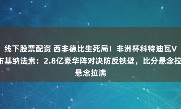 线下股票配资 西非德比生死局！非洲杯科特迪瓦VS布基纳法索：2.8亿豪华阵对决防反铁壁，比分悬念拉满