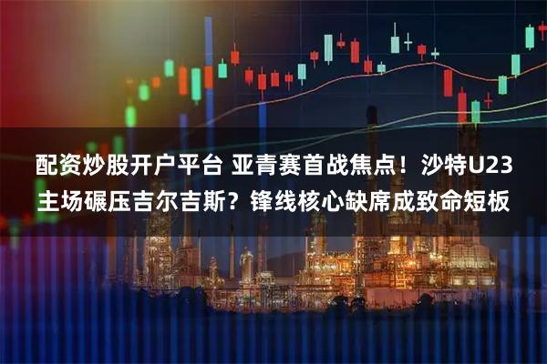 配资炒股开户平台 亚青赛首战焦点！沙特U23主场碾压吉尔吉斯？锋线核心缺席成致命短板