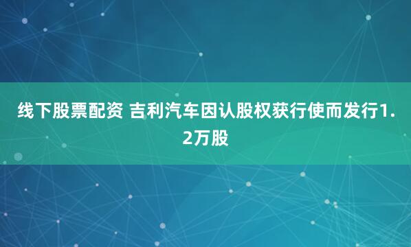 线下股票配资 吉利汽车因认股权获行使而发行1.2万股