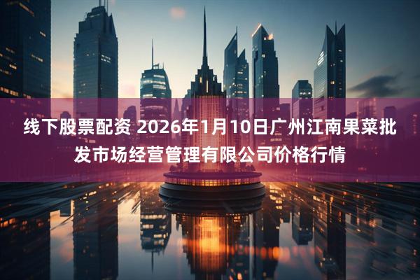 线下股票配资 2026年1月10日广州江南果菜批发市场经营管理有限公司价格行情