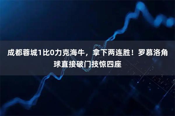成都蓉城1比0力克海牛，拿下两连胜！罗慕洛角球直接破门技惊四座
