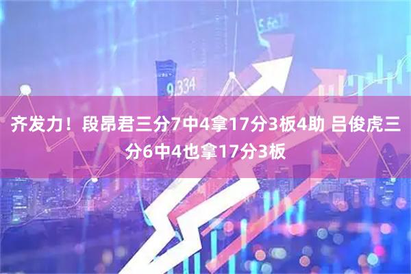 齐发力！段昂君三分7中4拿17分3板4助 吕俊虎三分6中4也拿17分3板