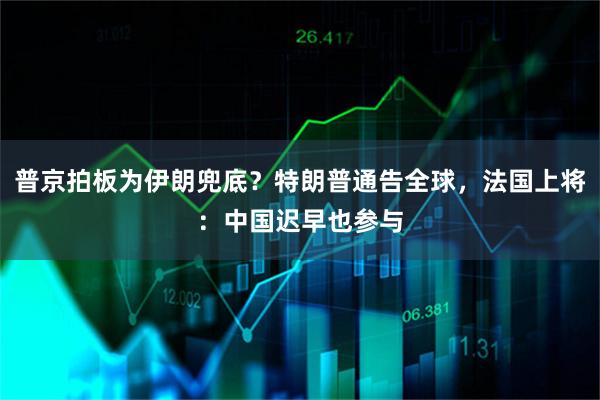 普京拍板为伊朗兜底？特朗普通告全球，法国上将：中国迟早也参与