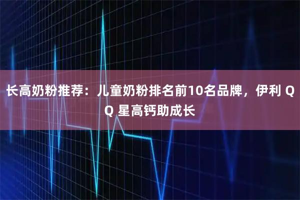 长高奶粉推荐：儿童奶粉排名前10名品牌，伊利 QQ 星高钙助成长