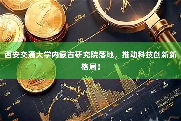 西安交通大学内蒙古研究院落地，推动科技创新新格局！