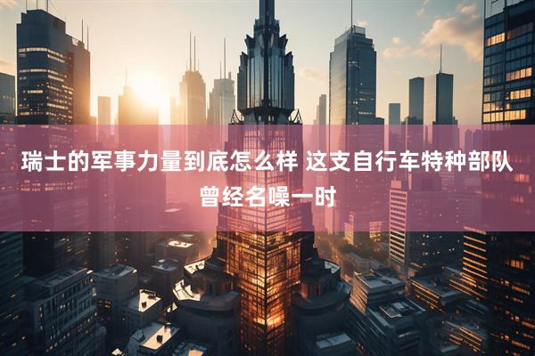 瑞士的军事力量到底怎么样 这支自行车特种部队曾经名噪一时
