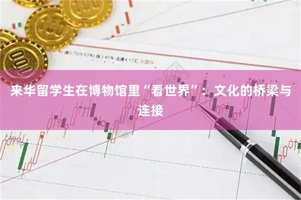 来华留学生在博物馆里“看世界”：文化的桥梁与连接