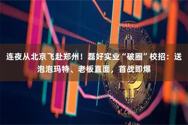 连夜从北京飞赴郑州！磊好实业“破圈”校招：送泡泡玛特、老板直面，首战即爆