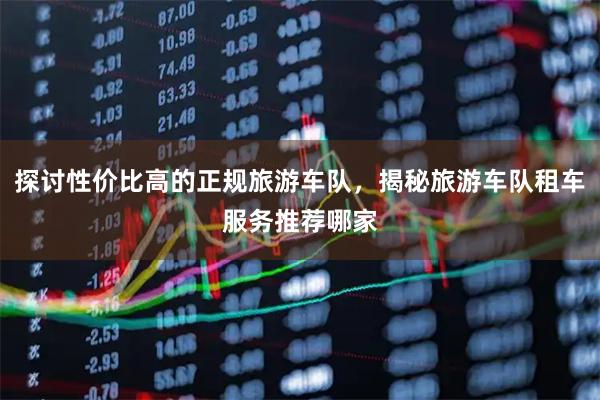探讨性价比高的正规旅游车队，揭秘旅游车队租车服务推荐哪家