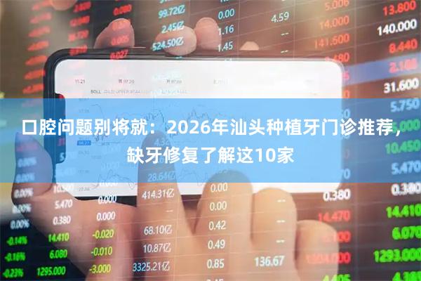 口腔问题别将就：2026年汕头种植牙门诊推荐，缺牙修复了解这10家